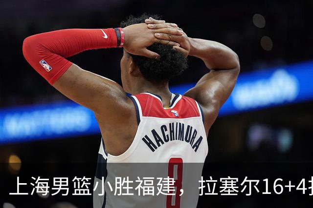 上海男篮小胜福建，拉塞尔16+4找到使用说明书，麦基防守不积极被弃用