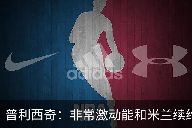 普利西奇：非常激动能和米兰续约；德比想进球帮米兰赢球